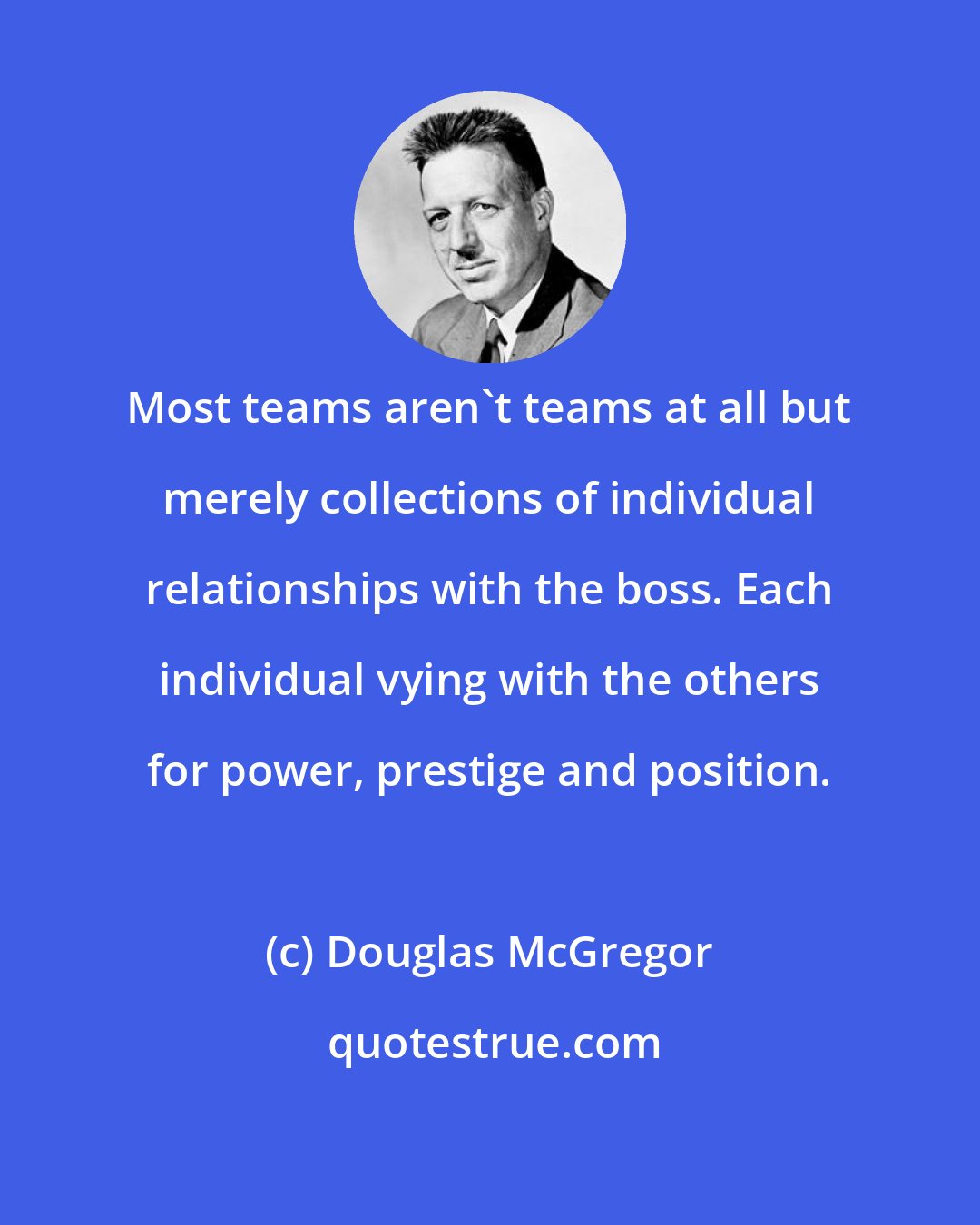 Douglas McGregor: Most teams aren't teams at all but merely collections of individual relationships with the boss. Each individual vying with the others for power, prestige and position.