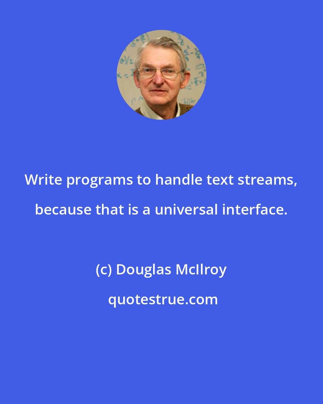 Douglas McIlroy: Write programs to handle text streams, because that is a universal interface.
