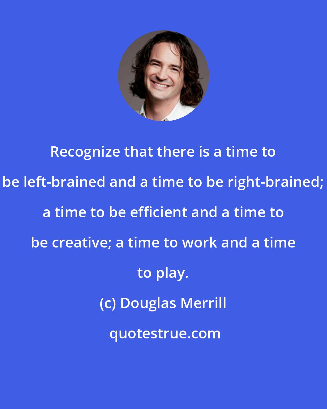 Douglas Merrill: Recognize that there is a time to be left-brained and a time to be right-brained; a time to be efficient and a time to be creative; a time to work and a time to play.