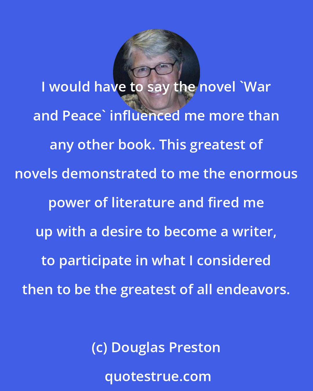 Douglas Preston: I would have to say the novel 'War and Peace' influenced me more than any other book. This greatest of novels demonstrated to me the enormous power of literature and fired me up with a desire to become a writer, to participate in what I considered then to be the greatest of all endeavors.