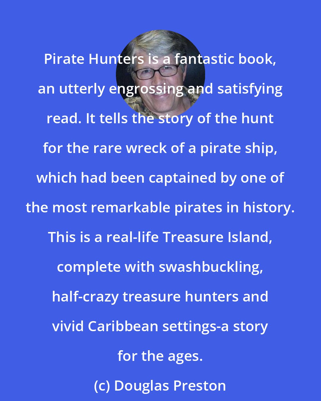 Douglas Preston: Pirate Hunters is a fantastic book, an utterly engrossing and satisfying read. It tells the story of the hunt for the rare wreck of a pirate ship, which had been captained by one of the most remarkable pirates in history. This is a real-life Treasure Island, complete with swashbuckling, half-crazy treasure hunters and vivid Caribbean settings-a story for the ages.