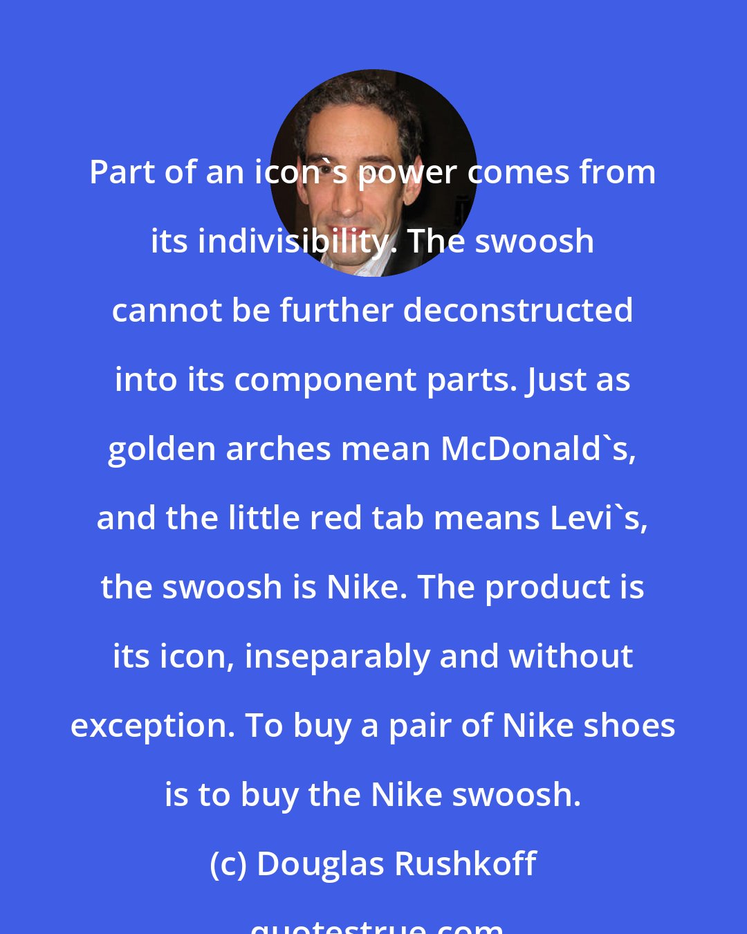 Douglas Rushkoff: Part of an icon's power comes from its indivisibility. The swoosh cannot be further deconstructed into its component parts. Just as golden arches mean McDonald's, and the little red tab means Levi's, the swoosh is Nike. The product is its icon, inseparably and without exception. To buy a pair of Nike shoes is to buy the Nike swoosh.