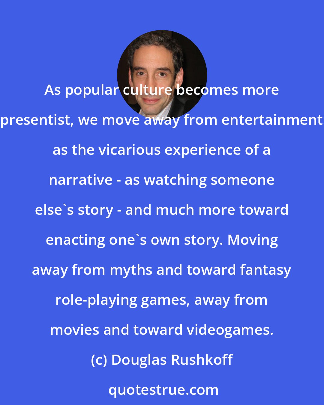 Douglas Rushkoff: As popular culture becomes more presentist, we move away from entertainment as the vicarious experience of a narrative - as watching someone else's story - and much more toward enacting one's own story. Moving away from myths and toward fantasy role-playing games, away from movies and toward videogames.
