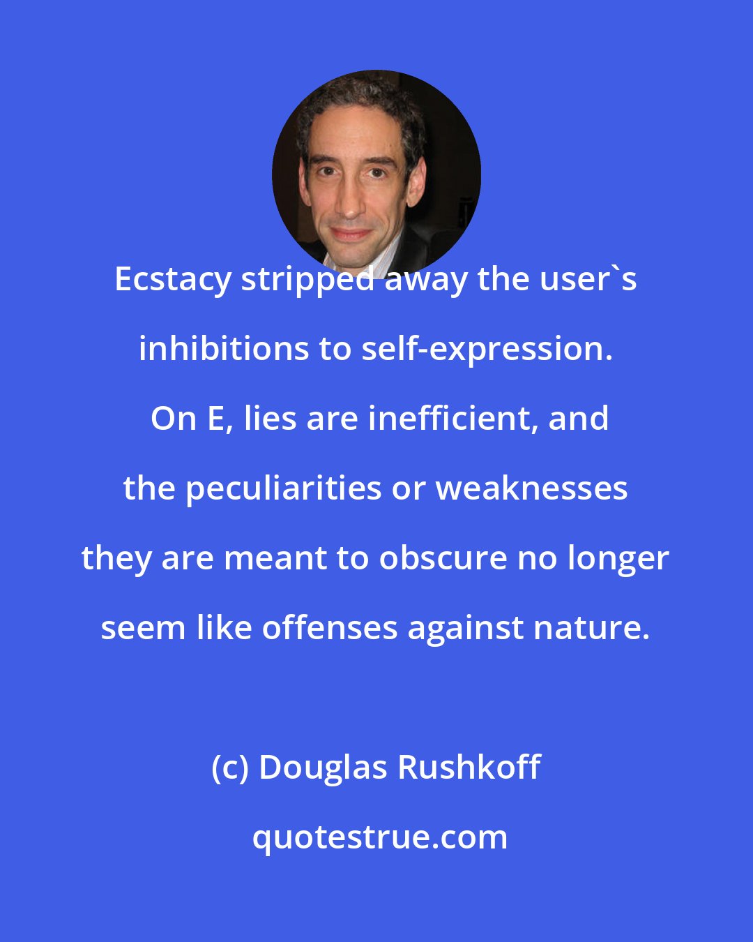 Douglas Rushkoff: Ecstacy stripped away the user's inhibitions to self-expression.  On E, lies are inefficient, and the peculiarities or weaknesses they are meant to obscure no longer seem like offenses against nature.
