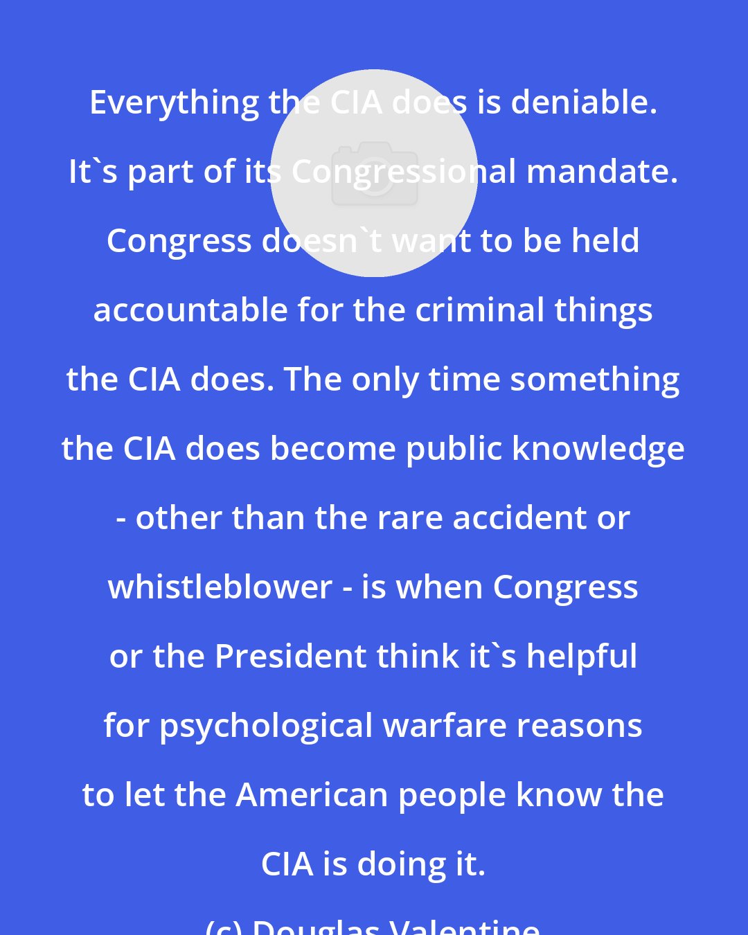 Douglas Valentine: Everything the CIA does is deniable. It's part of its Congressional mandate. Congress doesn't want to be held accountable for the criminal things the CIA does. The only time something the CIA does become public knowledge - other than the rare accident or whistleblower - is when Congress or the President think it's helpful for psychological warfare reasons to let the American people know the CIA is doing it.