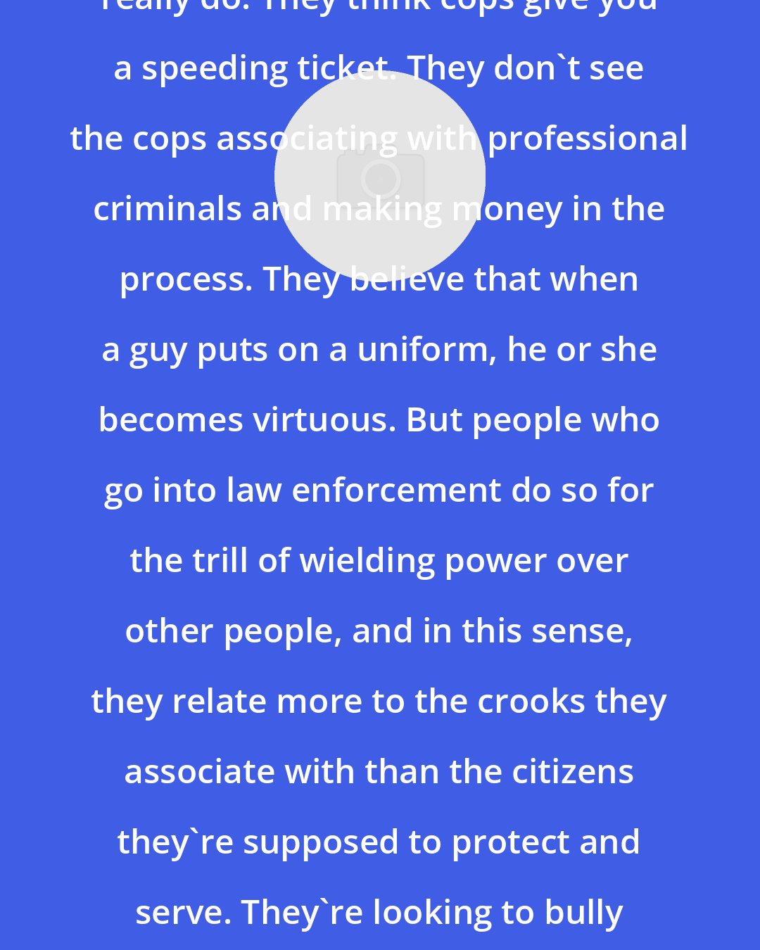 Douglas Valentine: Most people have no idea what cops really do. They think cops give you a speeding ticket. They don't see the cops associating with professional criminals and making money in the process. They believe that when a guy puts on a uniform, he or she becomes virtuous. But people who go into law enforcement do so for the trill of wielding power over other people, and in this sense, they relate more to the crooks they associate with than the citizens they're supposed to protect and serve. They're looking to bully someone and they're corrupt. That's law enforcement.