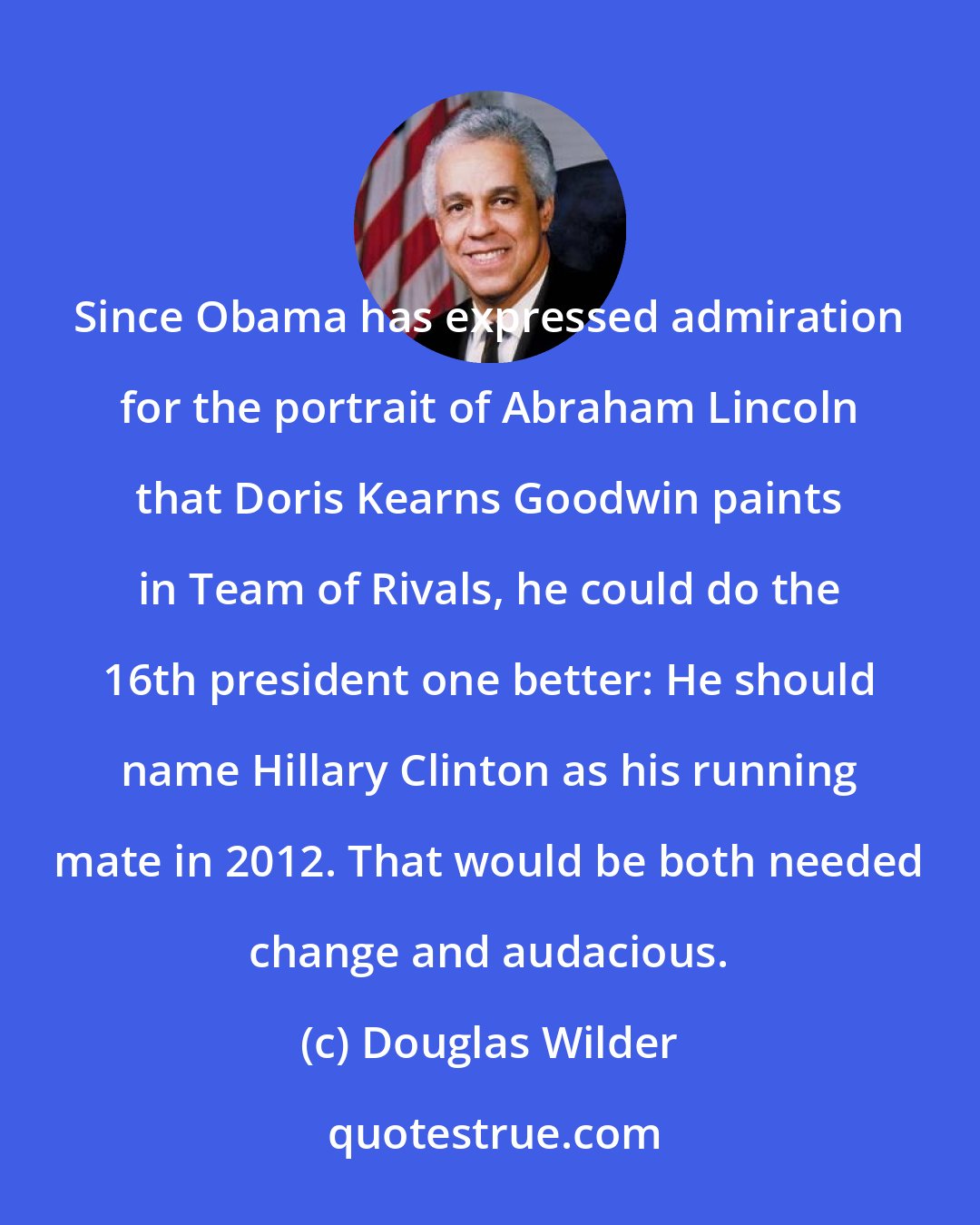 Douglas Wilder: Since Obama has expressed admiration for the portrait of Abraham Lincoln that Doris Kearns Goodwin paints in Team of Rivals, he could do the 16th president one better: He should name Hillary Clinton as his running mate in 2012. That would be both needed change and audacious.