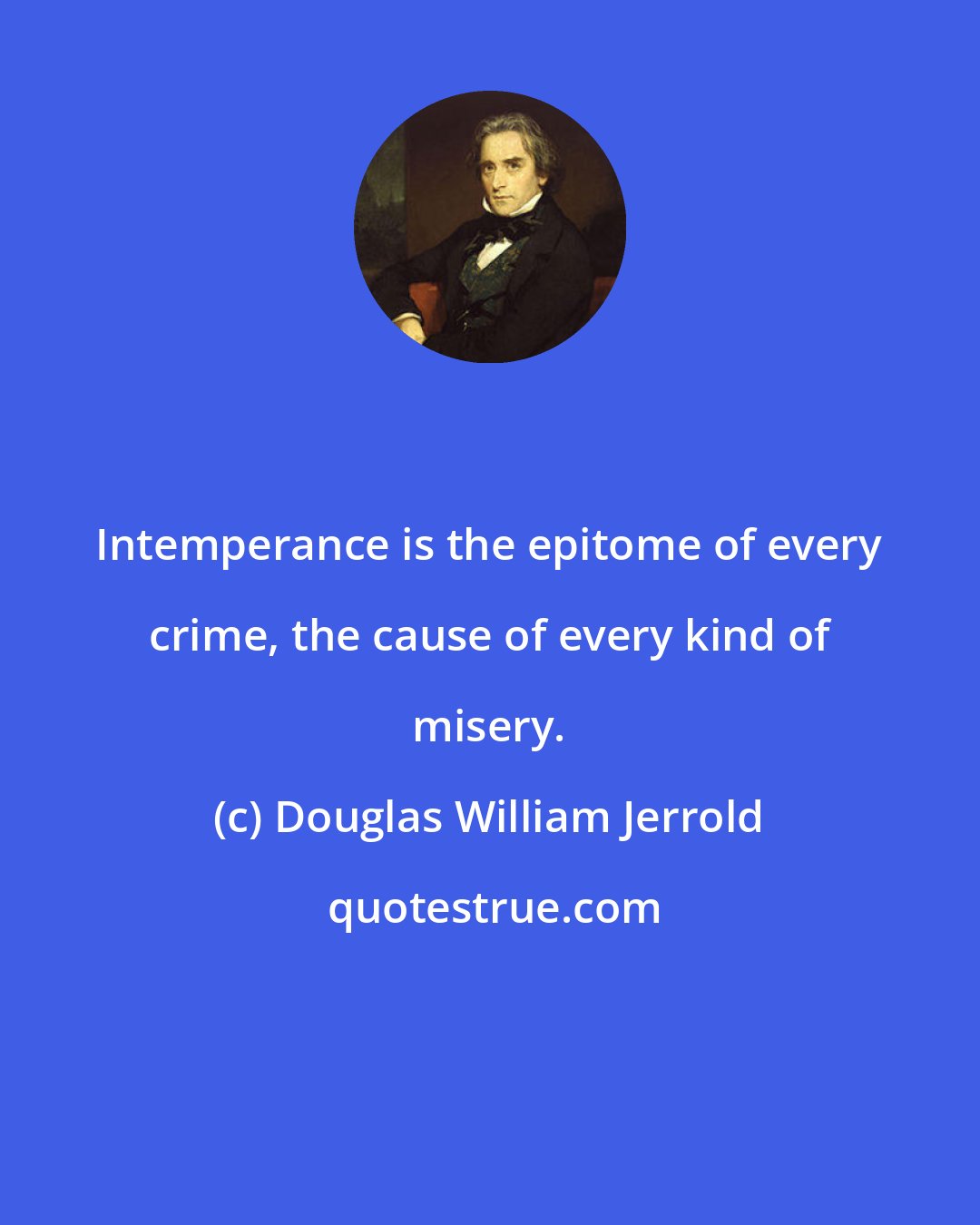 Douglas William Jerrold: Intemperance is the epitome of every crime, the cause of every kind of misery.