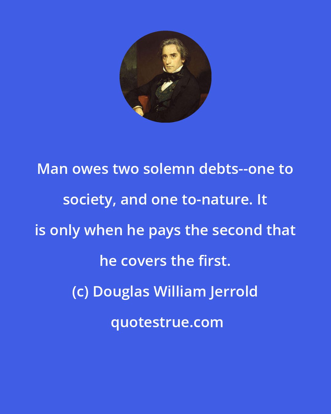 Douglas William Jerrold: Man owes two solemn debts--one to society, and one to-nature. It is only when he pays the second that he covers the first.