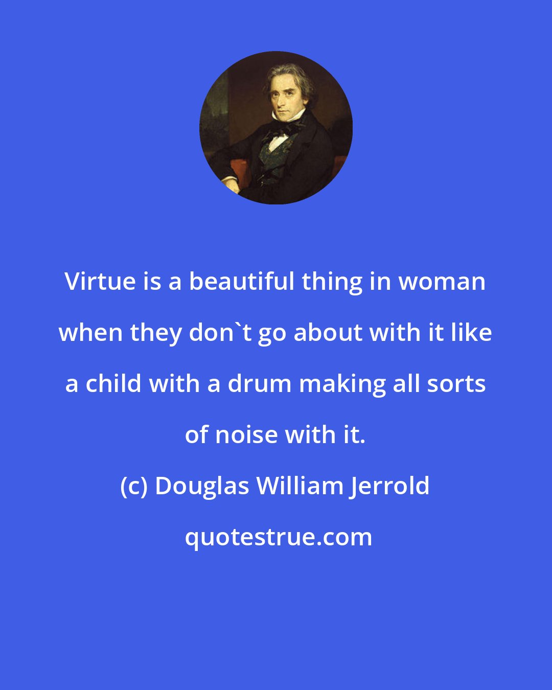 Douglas William Jerrold: Virtue is a beautiful thing in woman when they don't go about with it like a child with a drum making all sorts of noise with it.