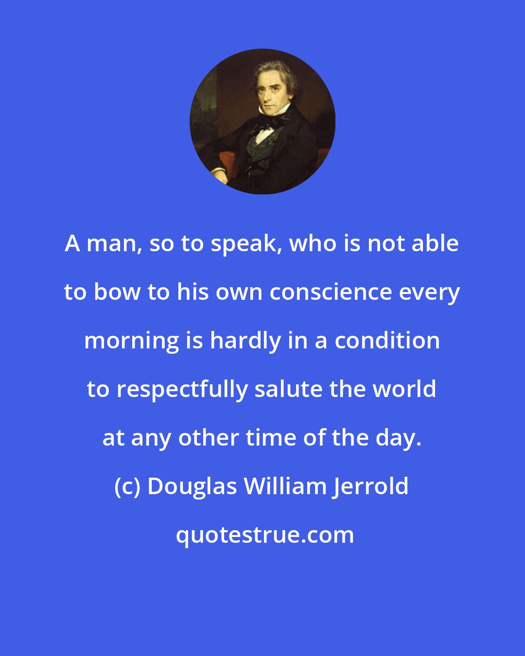 Douglas William Jerrold: A man, so to speak, who is not able to bow to his own conscience every morning is hardly in a condition to respectfully salute the world at any other time of the day.