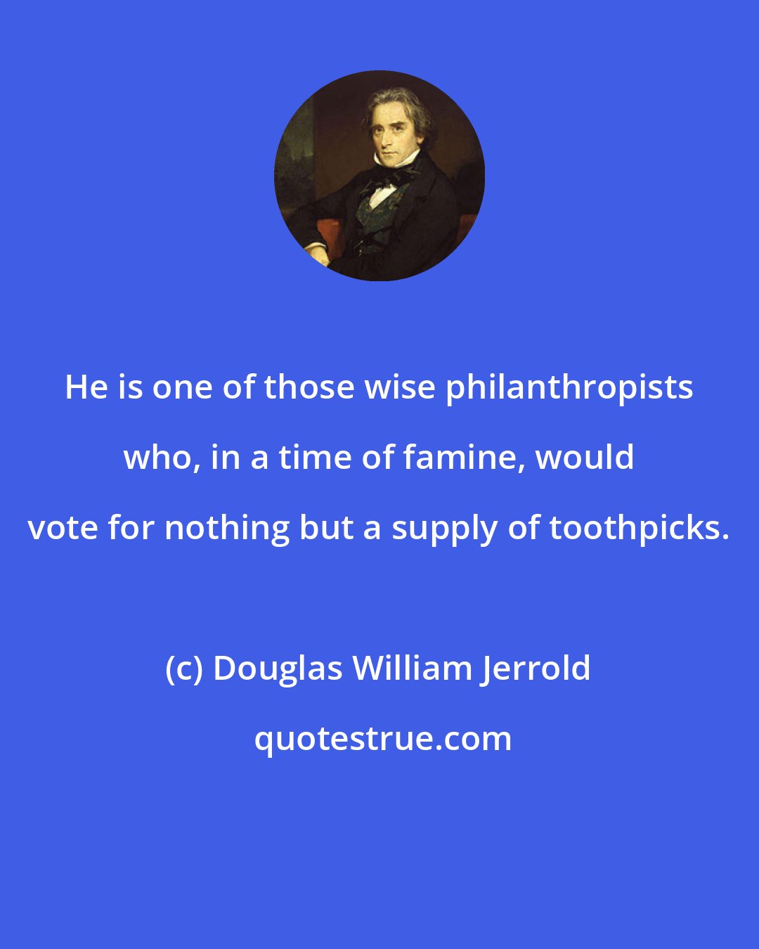 Douglas William Jerrold: He is one of those wise philanthropists who, in a time of famine, would vote for nothing but a supply of toothpicks.