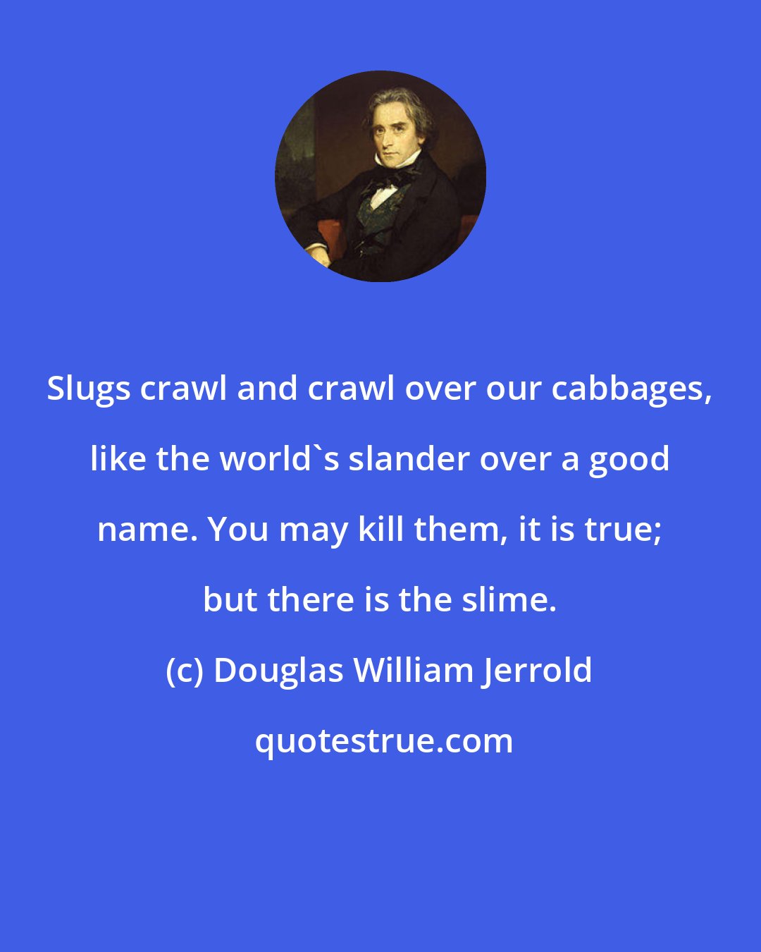 Douglas William Jerrold: Slugs crawl and crawl over our cabbages, like the world's slander over a good name. You may kill them, it is true; but there is the slime.