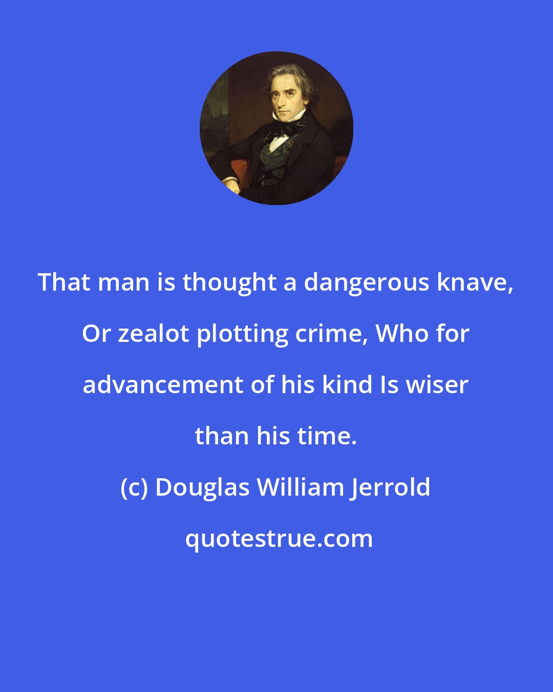 Douglas William Jerrold: That man is thought a dangerous knave, Or zealot plotting crime, Who for advancement of his kind Is wiser than his time.