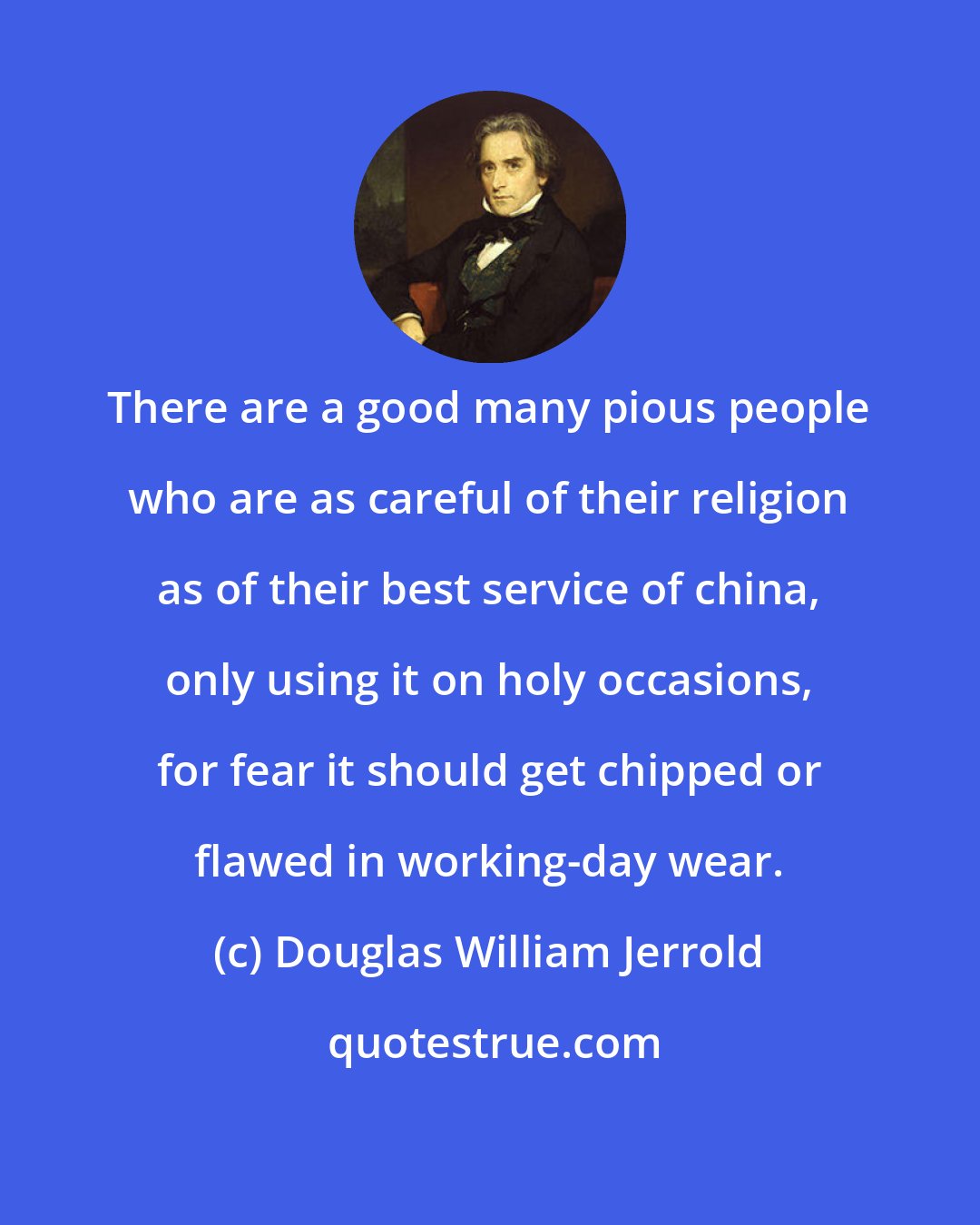 Douglas William Jerrold: There are a good many pious people who are as careful of their religion as of their best service of china, only using it on holy occasions, for fear it should get chipped or flawed in working-day wear.