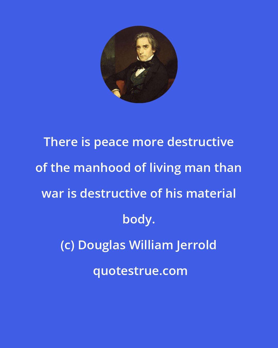 Douglas William Jerrold: There is peace more destructive of the manhood of living man than war is destructive of his material body.