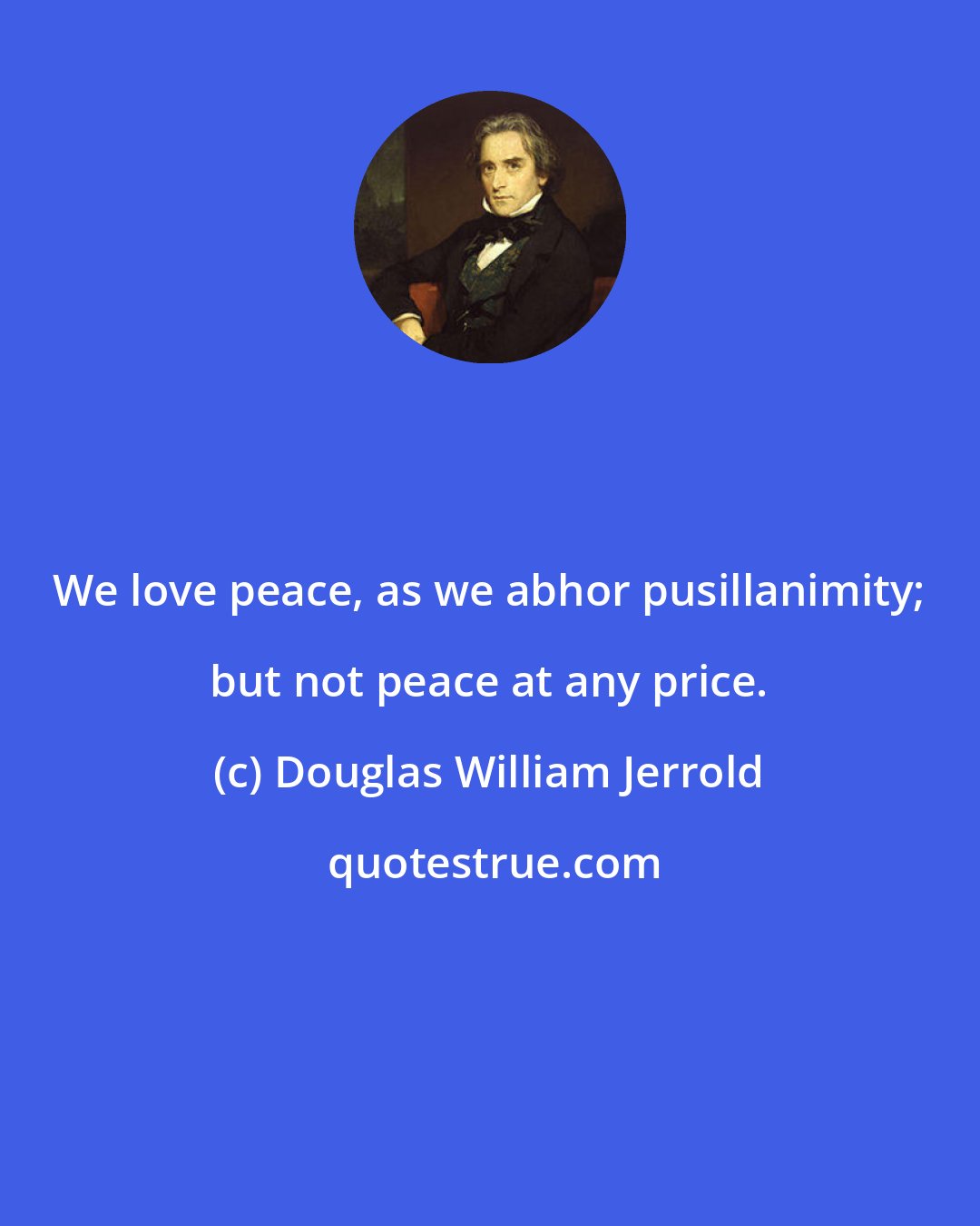 Douglas William Jerrold: We love peace, as we abhor pusillanimity; but not peace at any price.