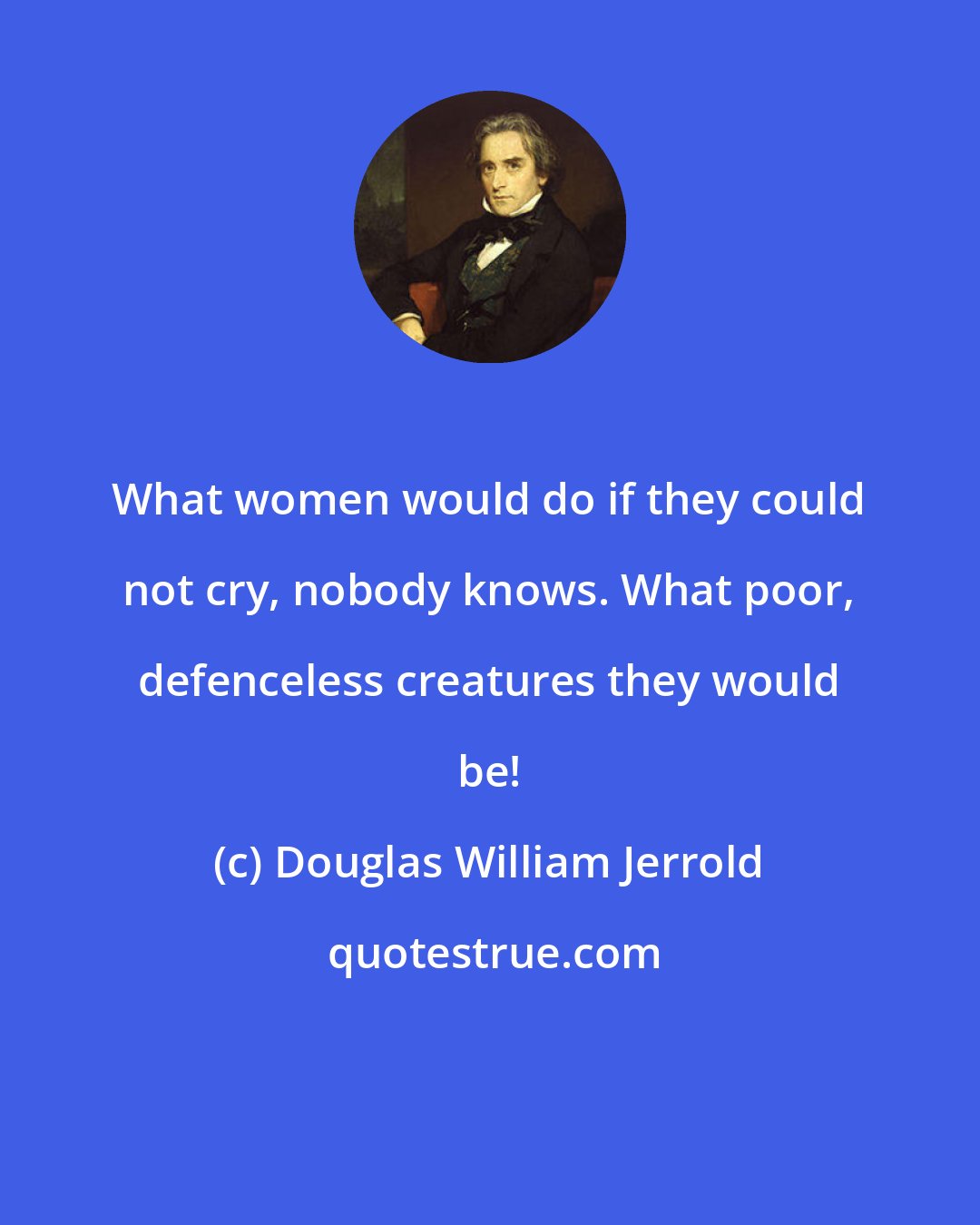 Douglas William Jerrold: What women would do if they could not cry, nobody knows. What poor, defenceless creatures they would be!