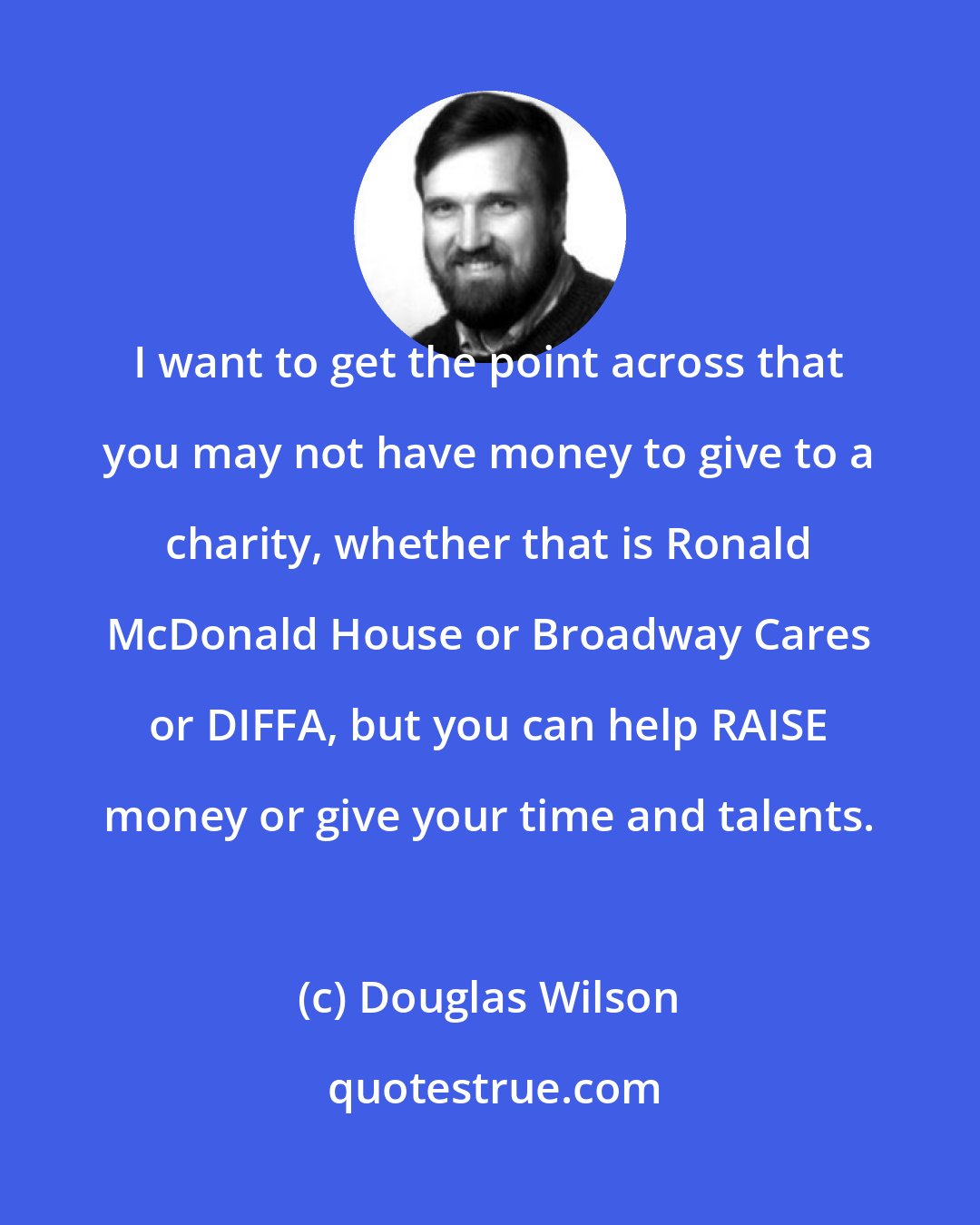 Douglas Wilson: I want to get the point across that you may not have money to give to a charity, whether that is Ronald McDonald House or Broadway Cares or DIFFA, but you can help RAISE money or give your time and talents.