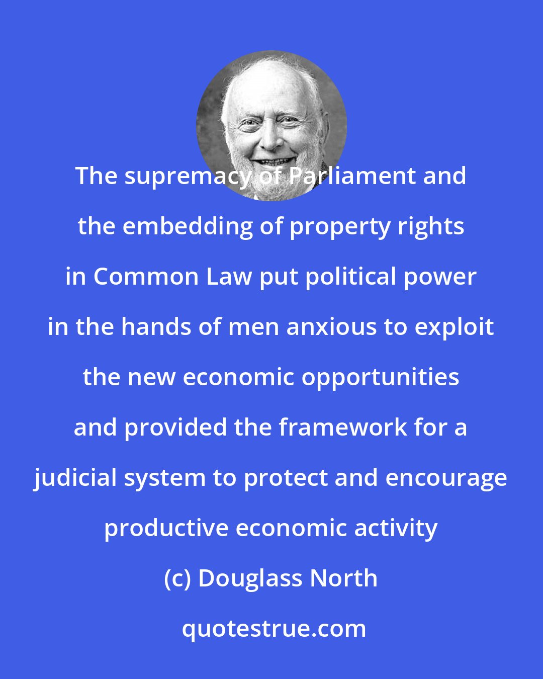 Douglass North: The supremacy of Parliament and the embedding of property rights in Common Law put political power in the hands of men anxious to exploit the new economic opportunities and provided the framework for a judicial system to protect and encourage productive economic activity
