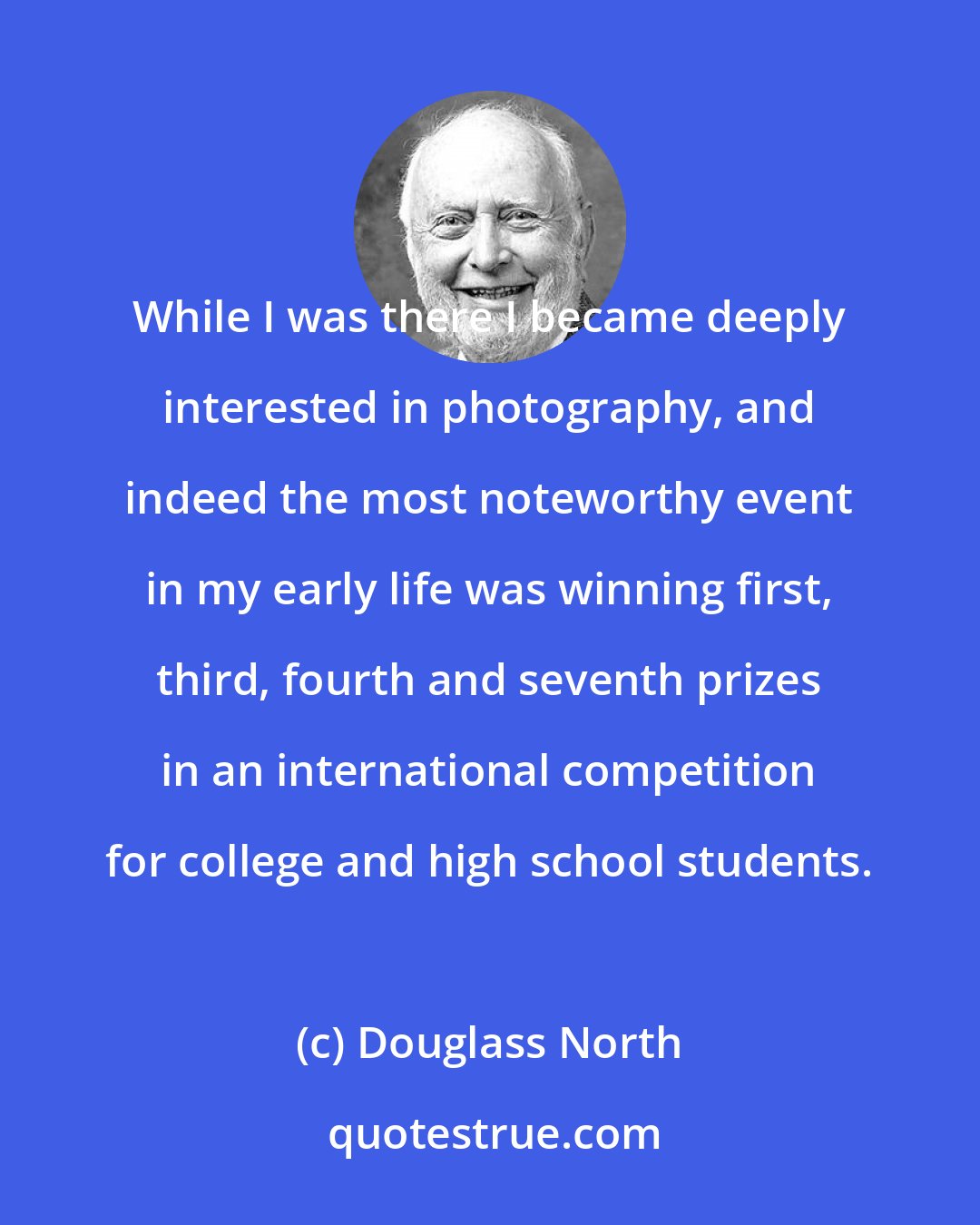 Douglass North: While I was there I became deeply interested in photography, and indeed the most noteworthy event in my early life was winning first, third, fourth and seventh prizes in an international competition for college and high school students.