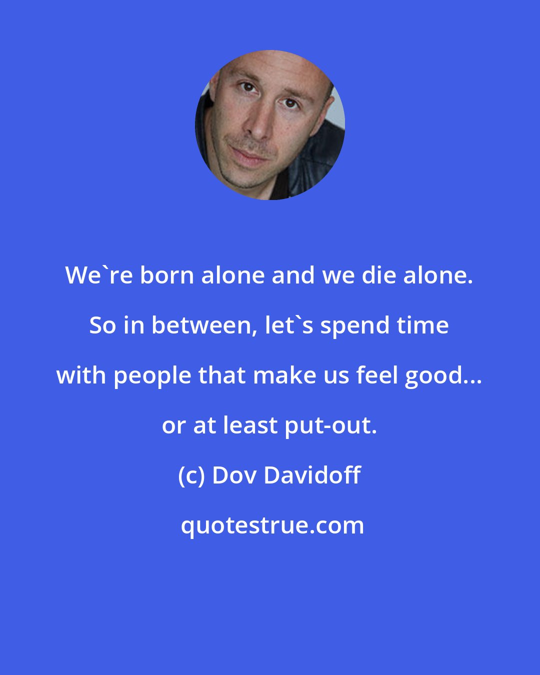 Dov Davidoff: We're born alone and we die alone. So in between, let's spend time with people that make us feel good... or at least put-out.