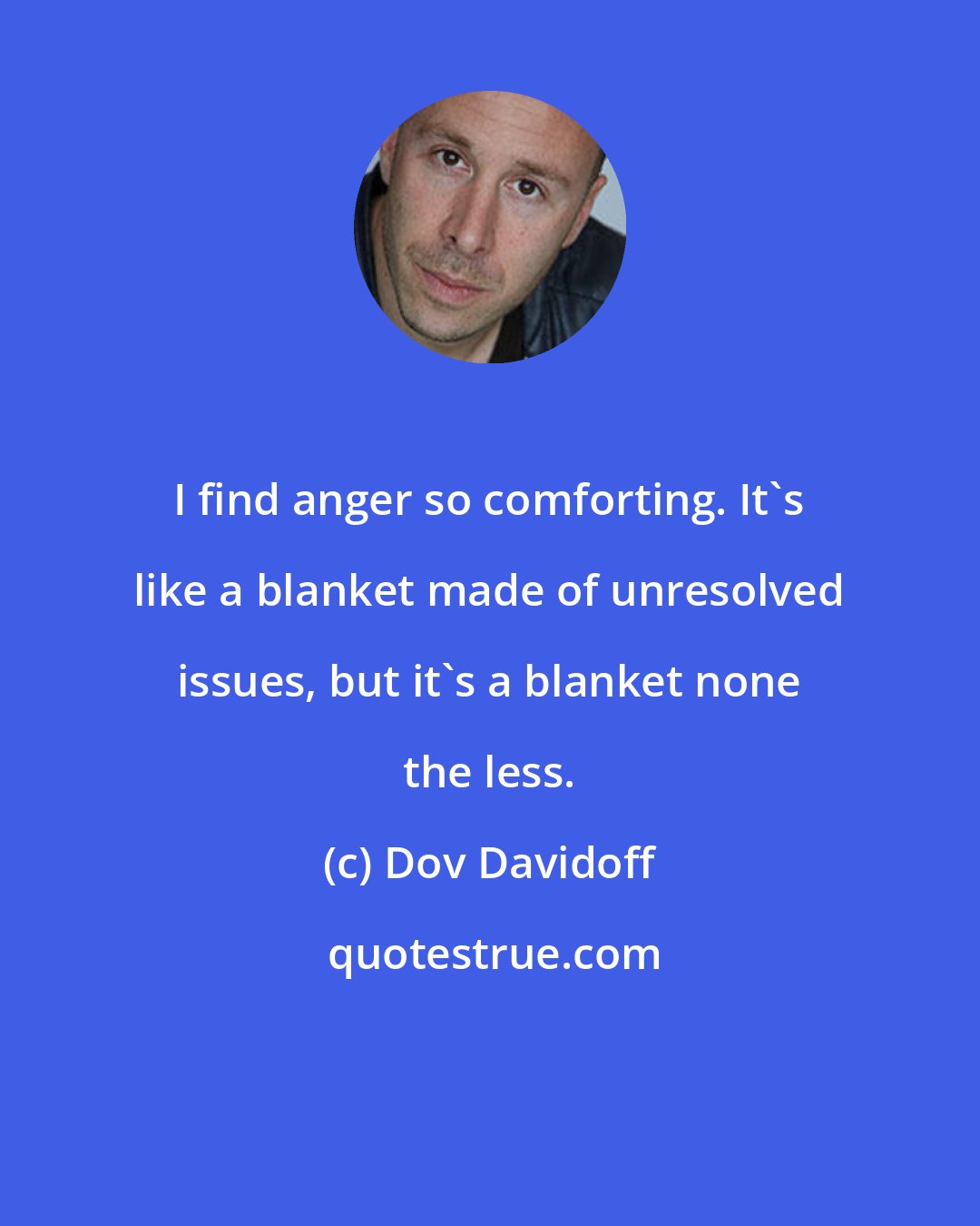 Dov Davidoff: I find anger so comforting. It's like a blanket made of unresolved issues, but it's a blanket none the less.