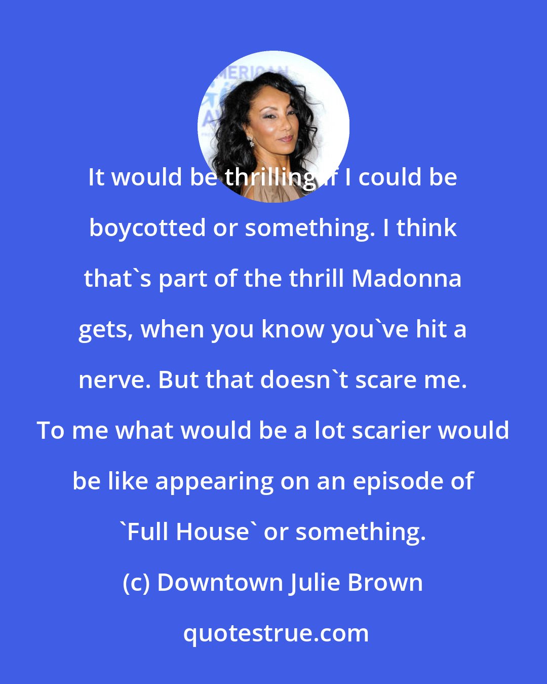 Downtown Julie Brown: It would be thrilling if I could be boycotted or something. I think that's part of the thrill Madonna gets, when you know you've hit a nerve. But that doesn't scare me. To me what would be a lot scarier would be like appearing on an episode of 'Full House' or something.