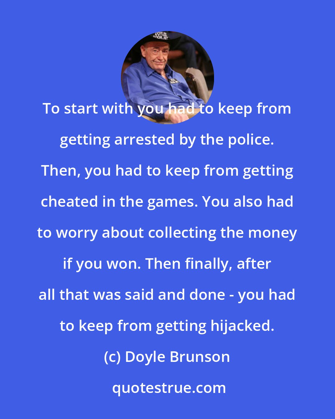 Doyle Brunson: To start with you had to keep from getting arrested by the police. Then, you had to keep from getting cheated in the games. You also had to worry about collecting the money if you won. Then finally, after all that was said and done - you had to keep from getting hijacked.
