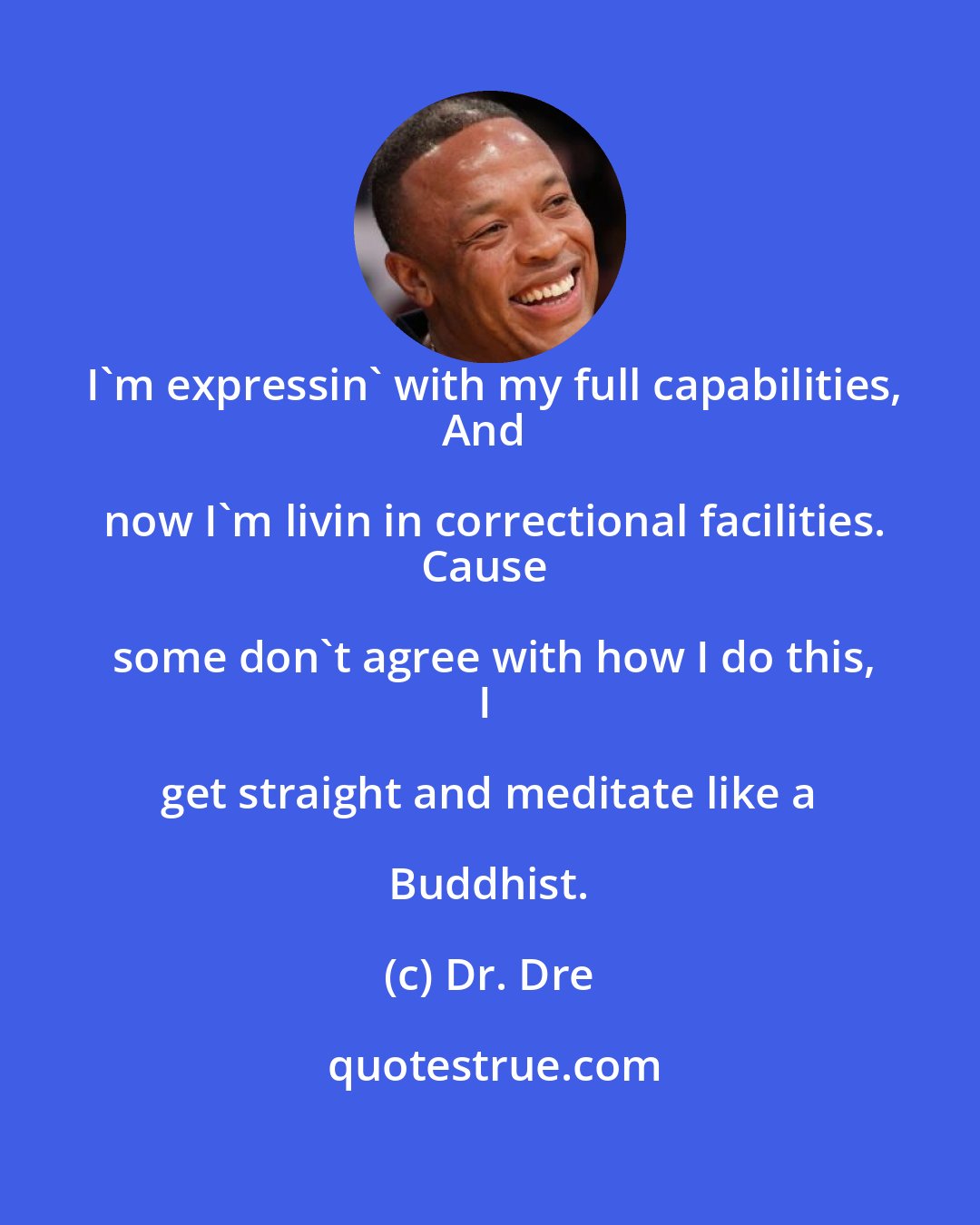 Dr. Dre: I'm expressin' with my full capabilities,
And now I'm livin in correctional facilities.
Cause some don't agree with how I do this,
I get straight and meditate like a Buddhist.