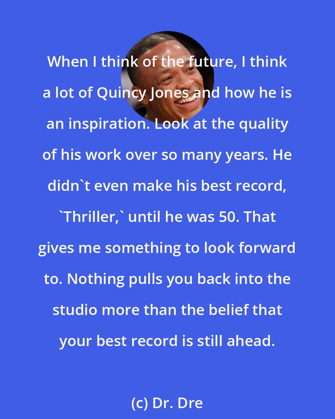 Dr. Dre: When I think of the future, I think a lot of Quincy Jones and how he is an inspiration. Look at the quality of his work over so many years. He didn't even make his best record, 'Thriller,' until he was 50. That gives me something to look forward to. Nothing pulls you back into the studio more than the belief that your best record is still ahead.