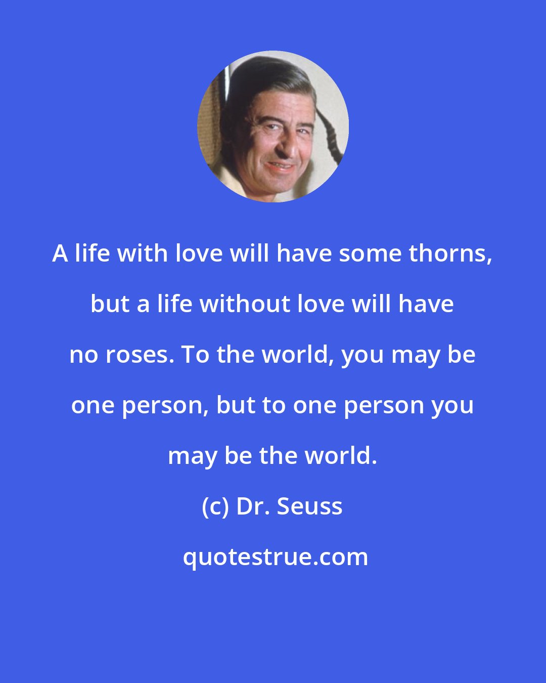 Dr. Seuss: A life with love will have some thorns, but a life without love will have no roses. To the world, you may be one person, but to one person you may be the world.