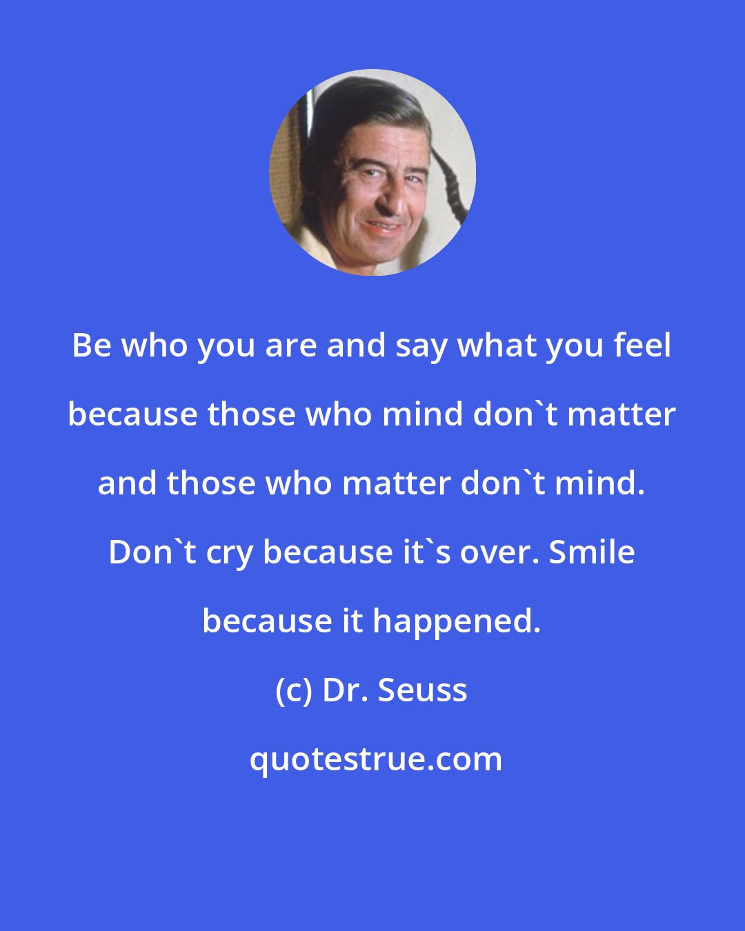 Dr. Seuss: Be who you are and say what you feel because those who mind don't matter and those who matter don't mind. Don't cry because it's over. Smile because it happened.