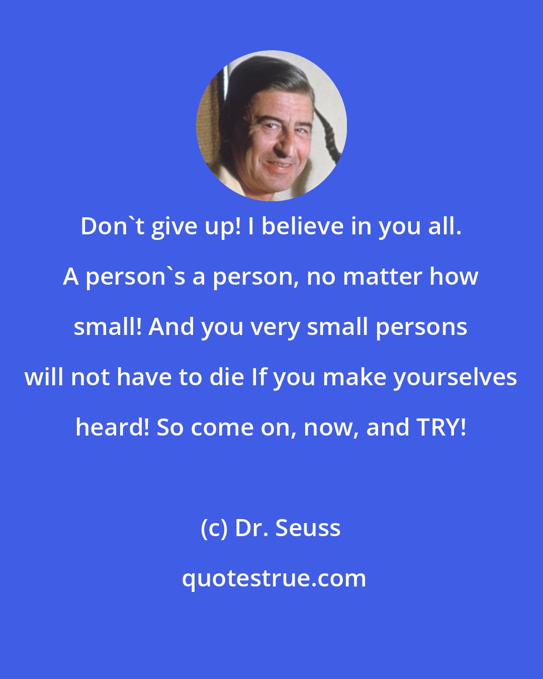 Dr. Seuss: Don't give up! I believe in you all. A person's a person, no matter how small! And you very small persons will not have to die If you make yourselves heard! So come on, now, and TRY!