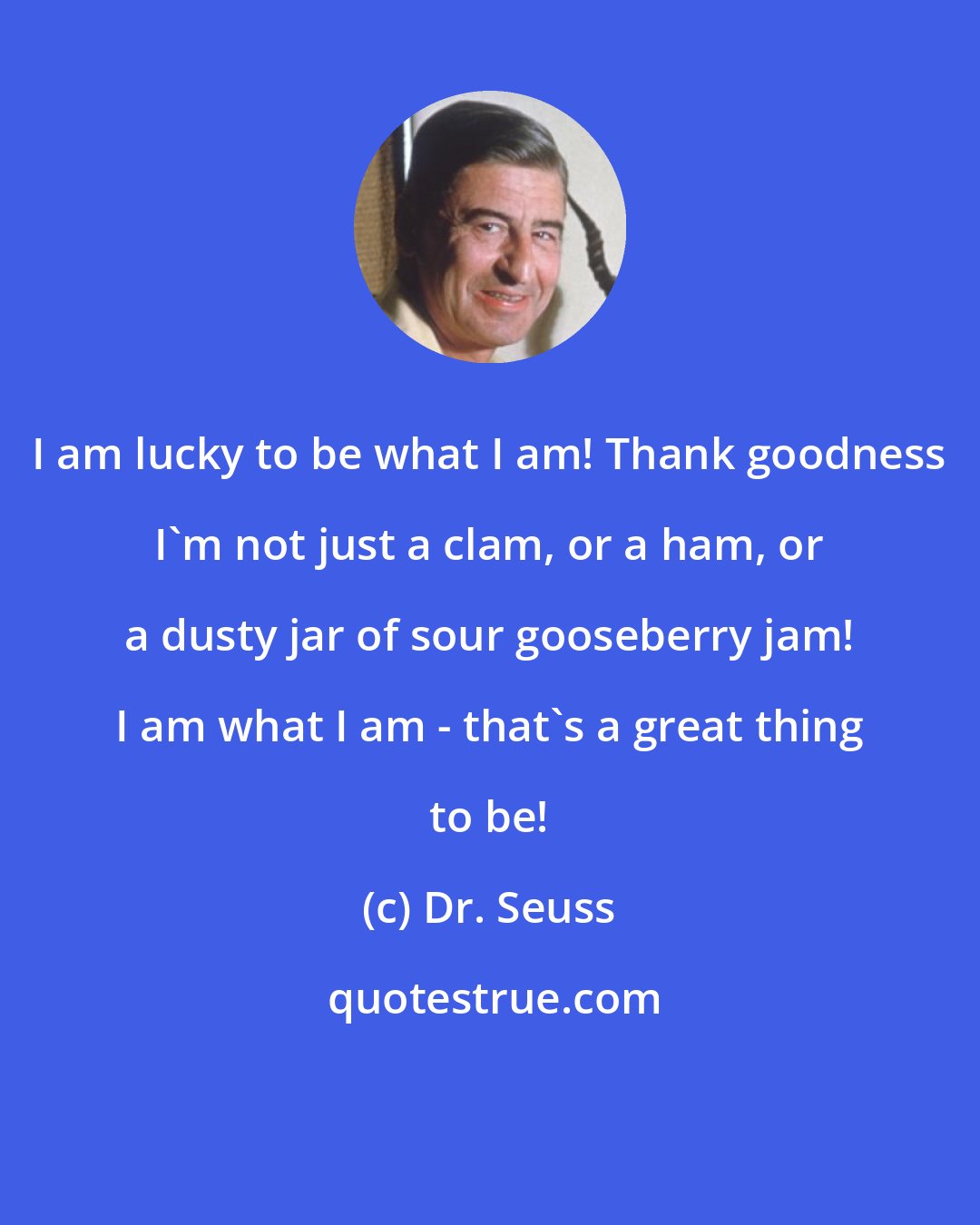 Dr. Seuss: I am lucky to be what I am! Thank goodness I'm not just a clam, or a ham, or a dusty jar of sour gooseberry jam! I am what I am - that's a great thing to be!