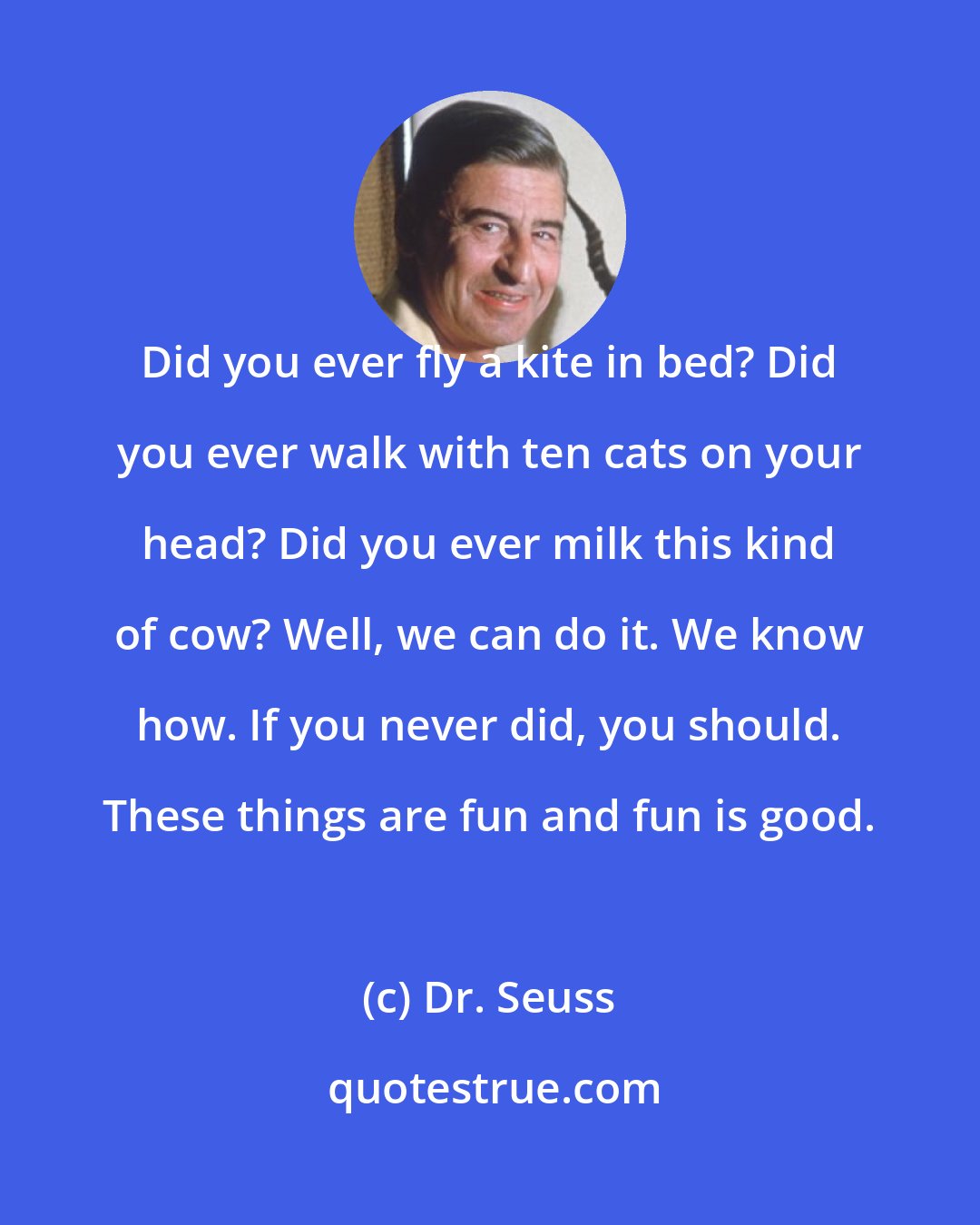 Dr. Seuss: Did you ever fly a kite in bed? Did you ever walk with ten cats on your head? Did you ever milk this kind of cow? Well, we can do it. We know how. If you never did, you should. These things are fun and fun is good.