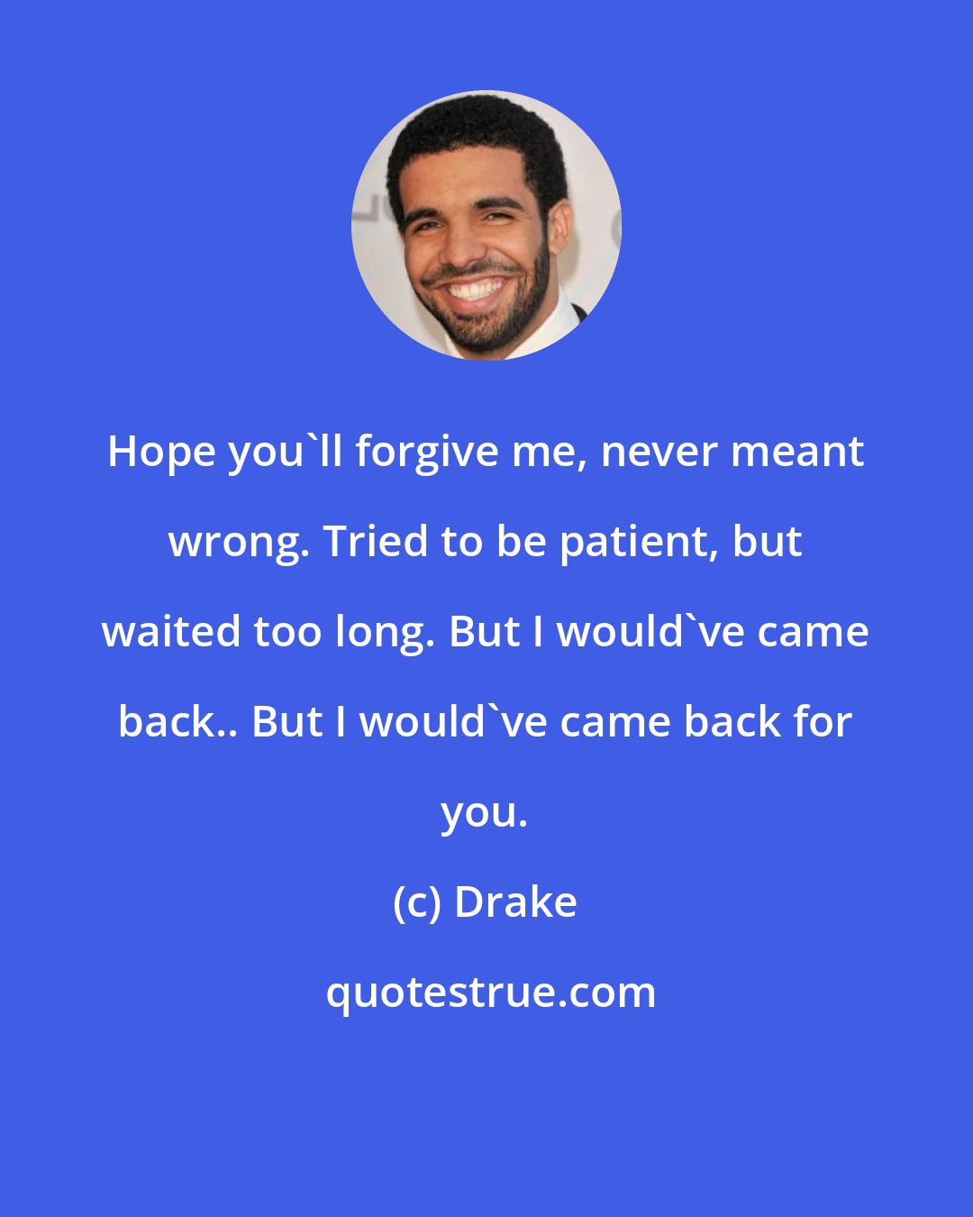 Drake: Hope you'll forgive me, never meant wrong. Tried to be patient, but waited too long. But I would've came back.. But I would've came back for you.