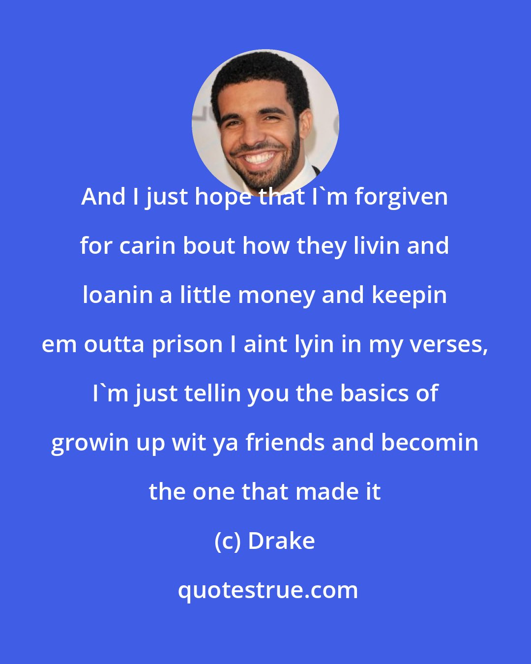 Drake: And I just hope that I'm forgiven for carin bout how they livin and loanin a little money and keepin em outta prison I aint lyin in my verses, I'm just tellin you the basics of growin up wit ya friends and becomin the one that made it