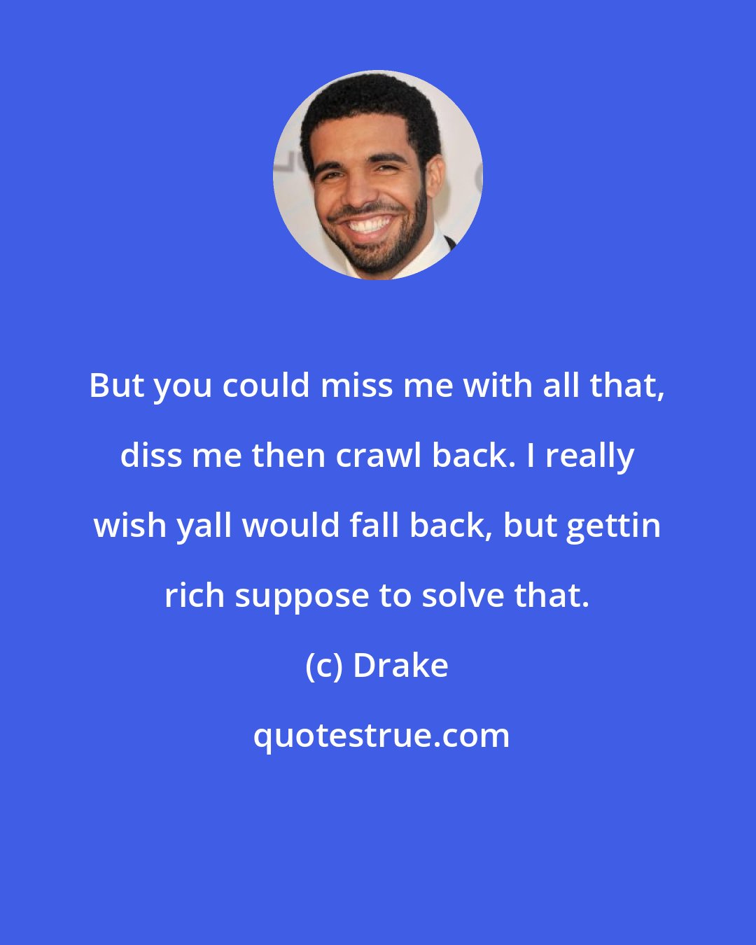 Drake: But you could miss me with all that, diss me then crawl back. I really wish yall would fall back, but gettin rich suppose to solve that.