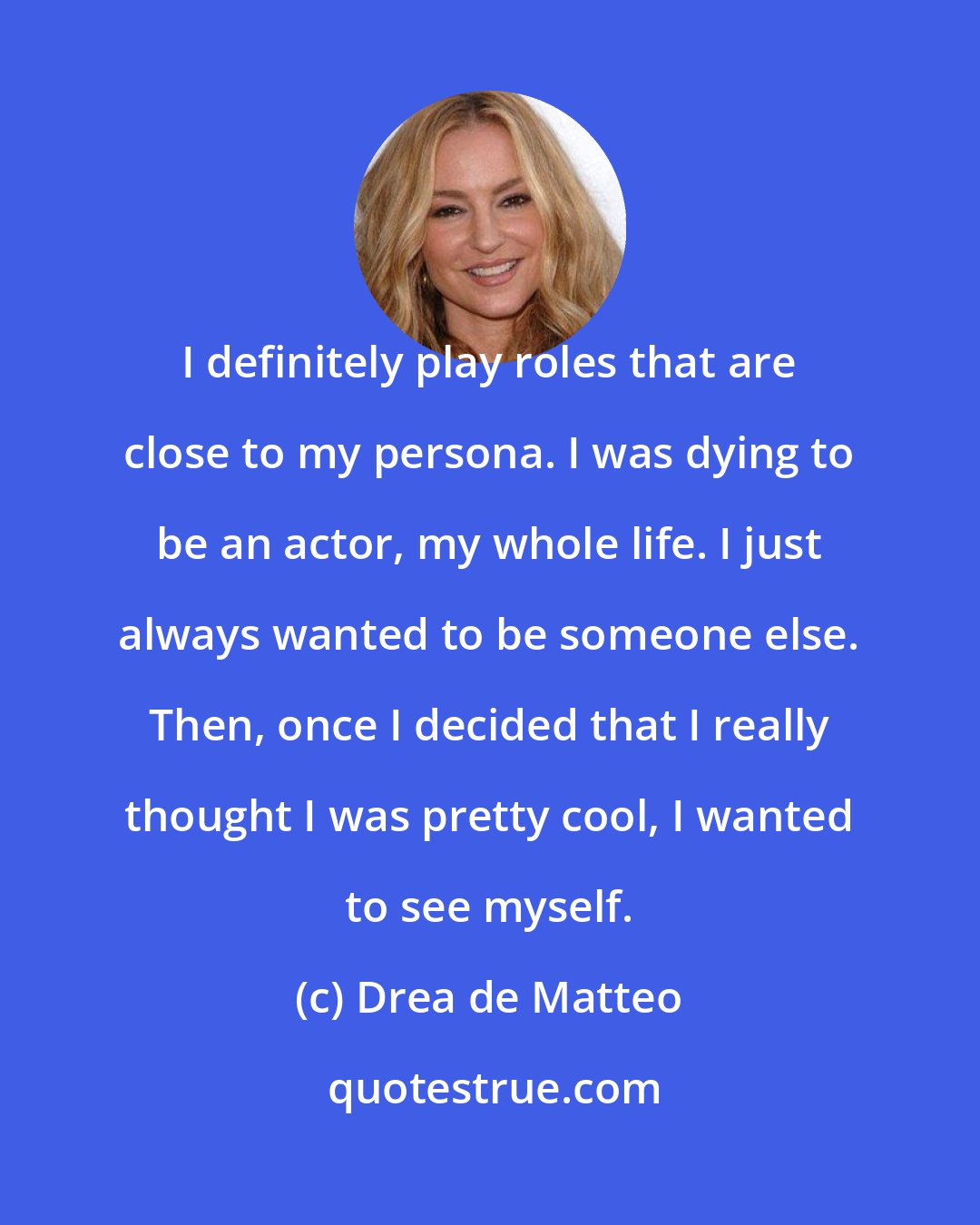 Drea de Matteo: I definitely play roles that are close to my persona. I was dying to be an actor, my whole life. I just always wanted to be someone else. Then, once I decided that I really thought I was pretty cool, I wanted to see myself.