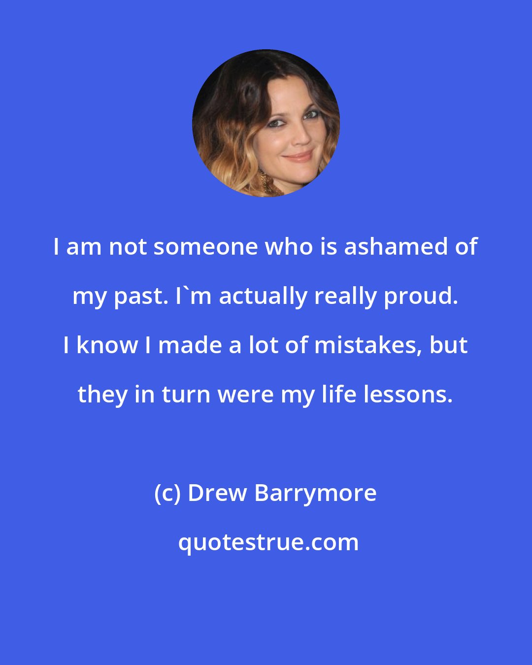 Drew Barrymore: I am not someone who is ashamed of my past. I'm actually really proud. I know I made a lot of mistakes, but they in turn were my life lessons.