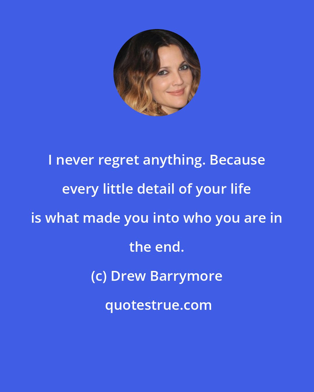 Drew Barrymore: I never regret anything. Because every little detail of your life is what made you into who you are in the end.