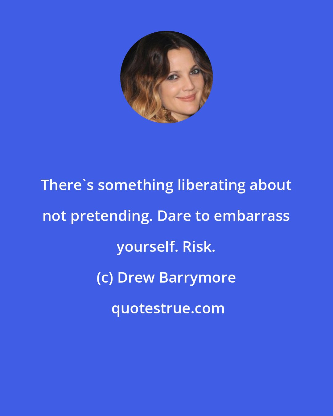 Drew Barrymore: There's something liberating about not pretending. Dare to embarrass yourself. Risk.