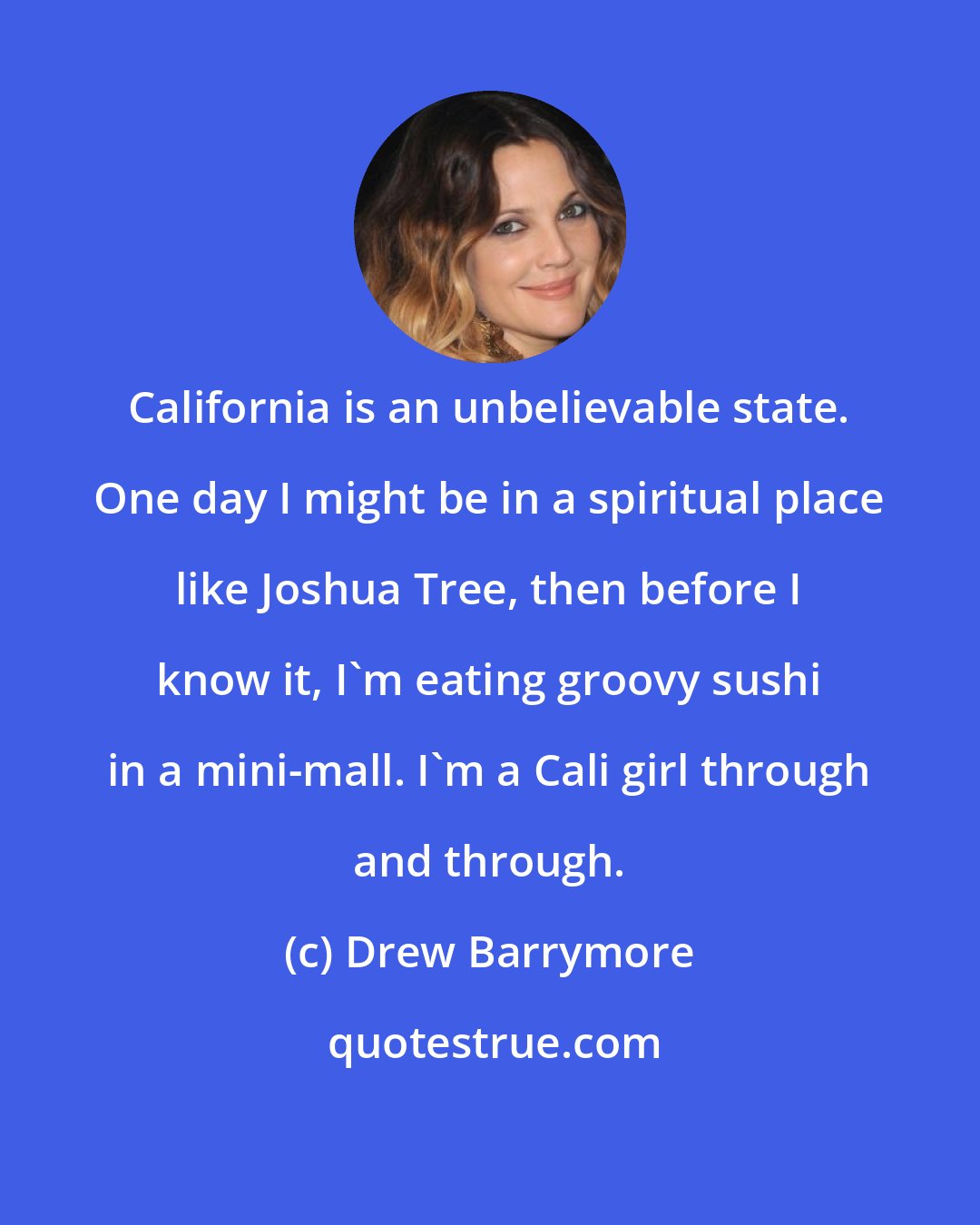Drew Barrymore: California is an unbelievable state. One day I might be in a spiritual place like Joshua Tree, then before I know it, I'm eating groovy sushi in a mini-mall. I'm a Cali girl through and through.