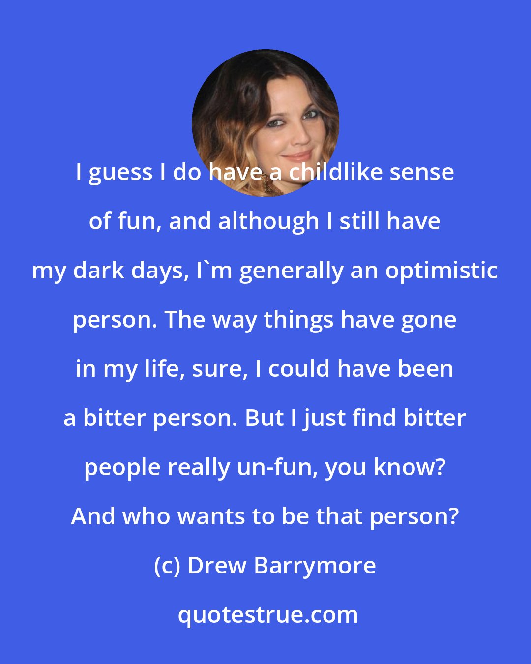 Drew Barrymore: I guess I do have a childlike sense of fun, and although I still have my dark days, I'm generally an optimistic person. The way things have gone in my life, sure, I could have been a bitter person. But I just find bitter people really un-fun, you know? And who wants to be that person?