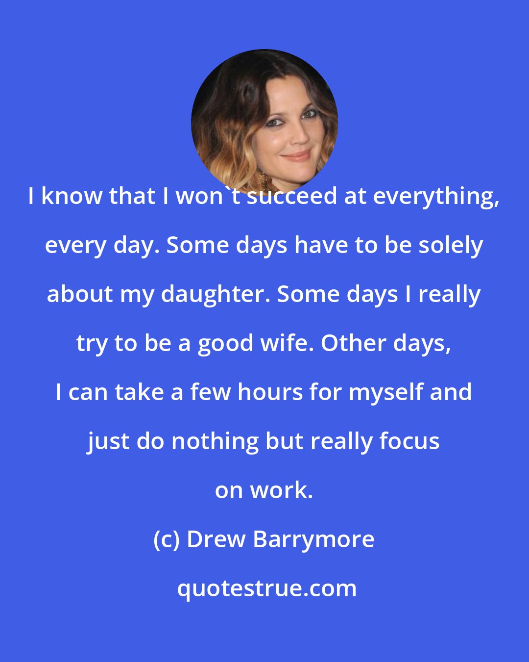 Drew Barrymore: I know that I won't succeed at everything, every day. Some days have to be solely about my daughter. Some days I really try to be a good wife. Other days, I can take a few hours for myself and just do nothing but really focus on work.