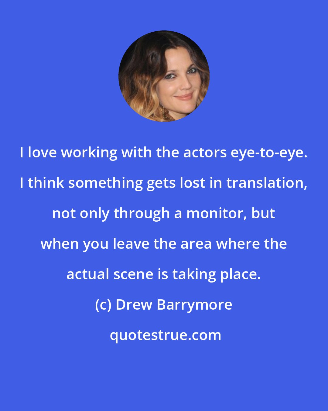 Drew Barrymore: I love working with the actors eye-to-eye. I think something gets lost in translation, not only through a monitor, but when you leave the area where the actual scene is taking place.