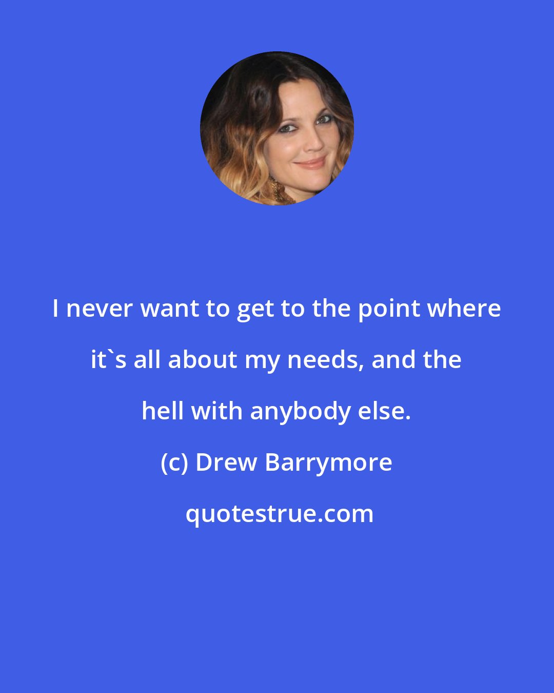 Drew Barrymore: I never want to get to the point where it's all about my needs, and the hell with anybody else.