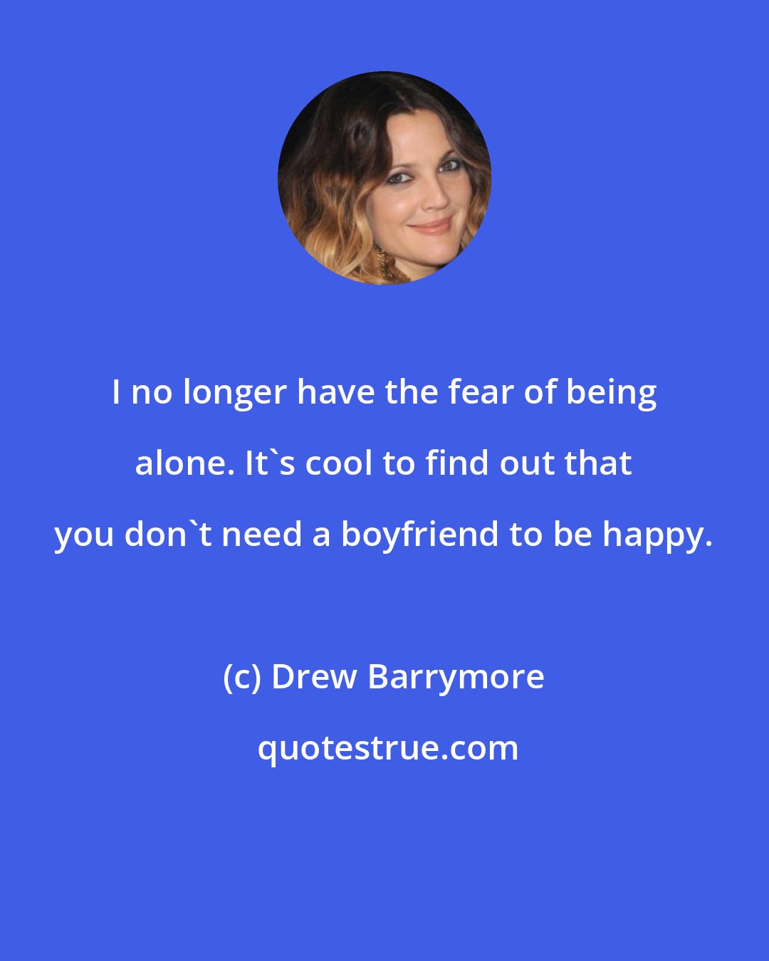 Drew Barrymore: I no longer have the fear of being alone. It's cool to find out that you don't need a boyfriend to be happy.