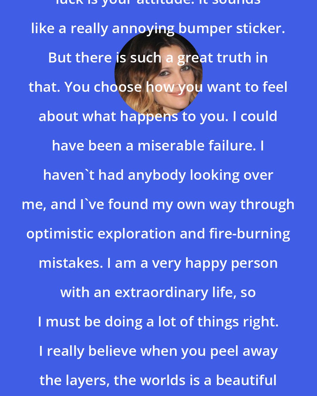 Drew Barrymore: I think happiness is a choice. I believe luck is your attitude. It sounds like a really annoying bumper sticker. But there is such a great truth in that. You choose how you want to feel about what happens to you. I could have been a miserable failure. I haven't had anybody looking over me, and I've found my own way through optimistic exploration and fire-burning mistakes. I am a very happy person with an extraordinary life, so I must be doing a lot of things right. I really believe when you peel away the layers, the worlds is a beautiful place filled with beautiful people.